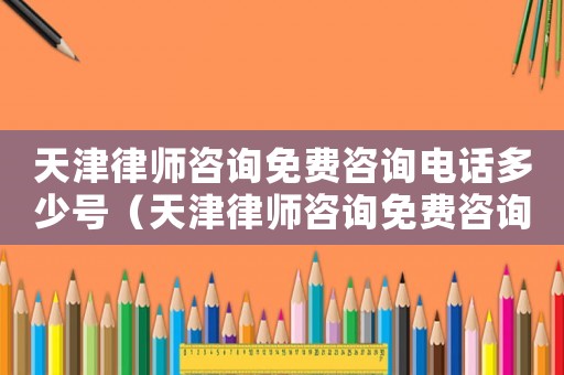天津律師咨詢免費咨詢電話多少號（天津律師咨詢免費咨詢電話多少）
