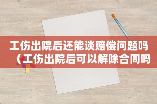 工傷出院后還能談賠償問題嗎（工傷出院后可以解除合同嗎）