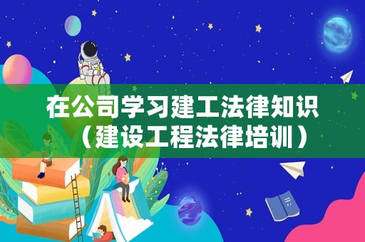 在公司學(xué)習(xí)建工法律知識（建設(shè)工程法律培訓(xùn)）