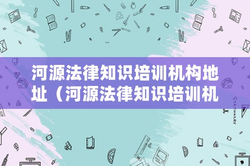 河源法律知識培訓(xùn)機(jī)構(gòu)地址（河源法律知識培訓(xùn)機(jī)構(gòu)地址電話）