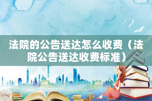 法院的公告送達怎么收費（法院公告送達收費標準）