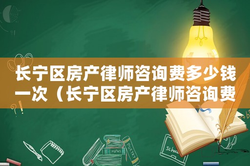 長寧區房產律師咨詢費多少錢一次（長寧區房產律師咨詢費多少）
