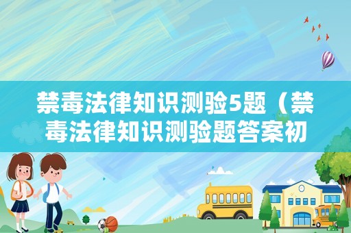 禁毒法律知識測驗5題（禁毒法律知識測驗題答案初二期末考試）