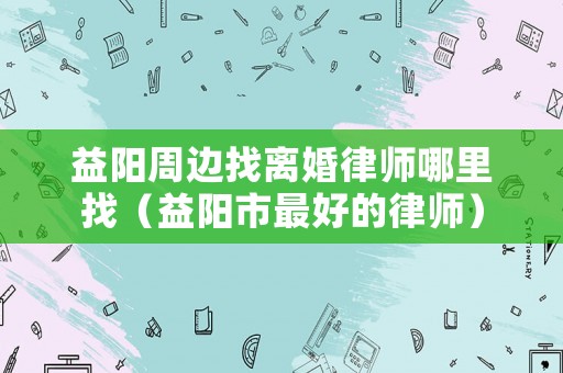 益陽周邊找離婚律師哪里找（益陽市最好的律師）