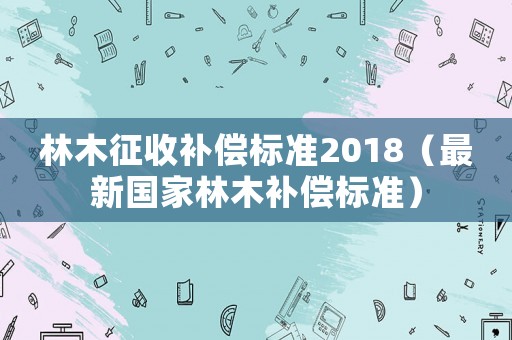 林木征收補償標準2018（最新國家林木補償標準）
