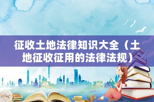征收土地法律知識大全（土地征收征用的法律法規）