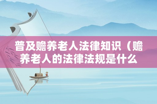 普及贍養老人法律知識（贍養老人的法律法規是什么）