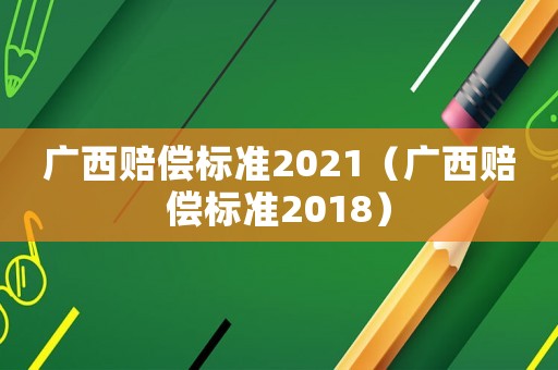 廣西賠償標(biāo)準(zhǔn)2021（廣西賠償標(biāo)準(zhǔn)2018）