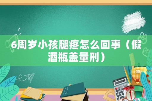 6周歲小孩腿疼怎么回事（假酒瓶蓋量刑）