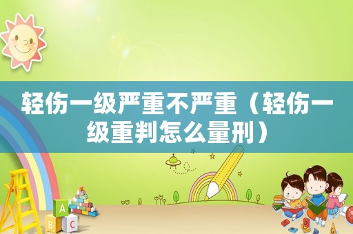 輕傷一級嚴重不嚴重（輕傷一級重判怎么量刑）