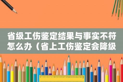 省級(jí)工傷鑒定結(jié)果與事實(shí)不符怎么辦（省上工傷鑒定會(huì)降級(jí)嗎）