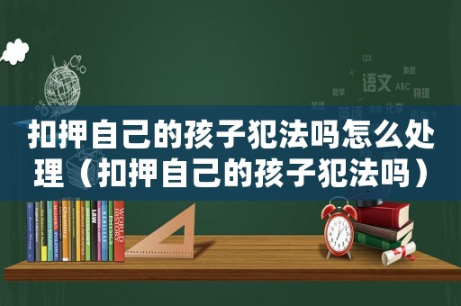 扣押自己的孩子犯法嗎怎么處理（扣押自己的孩子犯法嗎）