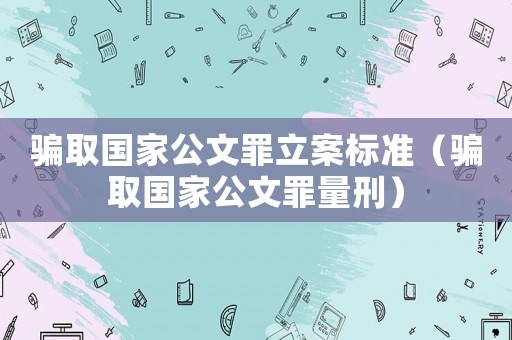 騙取國家公文罪立案標(biāo)準(zhǔn)（騙取國家公文罪量刑）