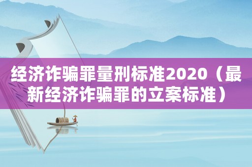 經濟詐騙罪量刑標準2020（最新經濟詐騙罪的立案標準）