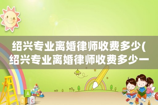 紹興專業(yè)離婚律師收費(fèi)多少(紹興專業(yè)離婚律師收費(fèi)多少一次)