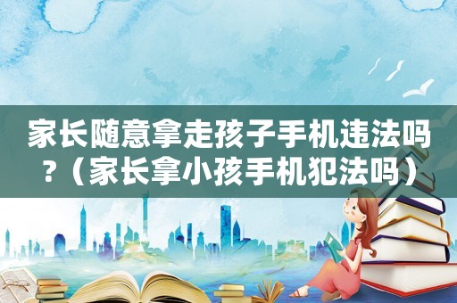 家長隨意拿走孩子手機違法嗎?（家長拿小孩手機犯法嗎）