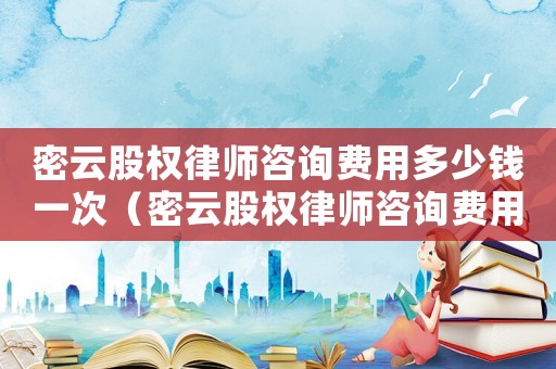 密云股權律師咨詢費用多少錢一次（密云股權律師咨詢費用多少）