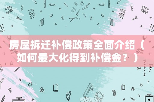 房屋拆遷補償政策全面介紹（如何最大化得到補償金？）