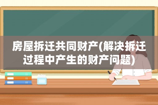 房屋拆遷共同財產(解決拆遷過程中產生的財產問題)