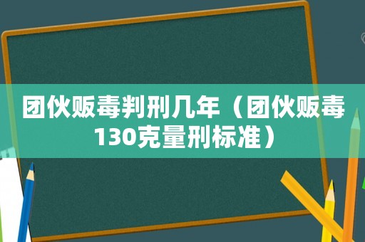 團伙販毒判刑幾年（團伙販毒130克量刑標準）