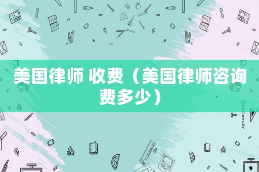 美國律師 收費（美國律師咨詢費多少）