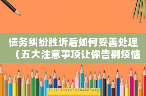 債務糾紛勝訴后如何妥善處理（五大注意事項讓你告別煩惱）