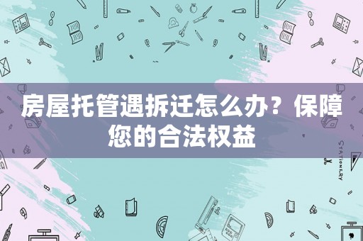 房屋托管遇拆遷怎么辦？保障您的合法權(quán)益