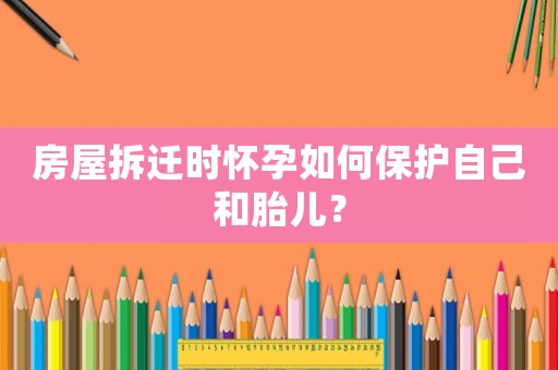 房屋拆遷時懷孕如何保護自己和胎兒？