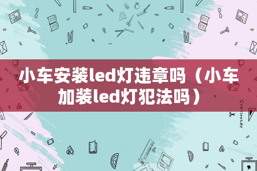小車安裝led燈違章嗎（小車加裝led燈犯法嗎）