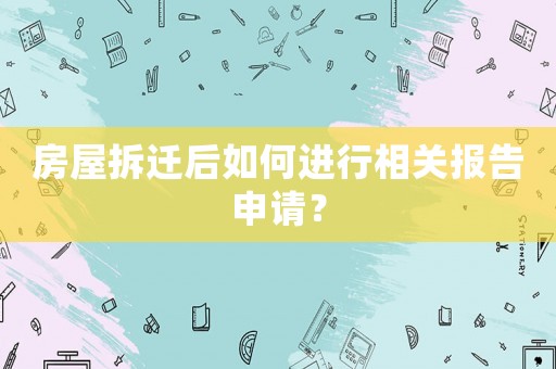 房屋拆遷后如何進行相關報告申請？
