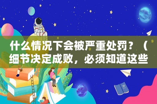 什么情況下會被嚴重處罰？（細節決定成敗，必須知道這些）