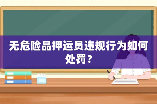 無危險品押運員違規行為如何處罰？
