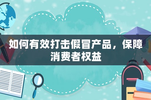 如何有效打擊假冒產品，保障消費者權益
