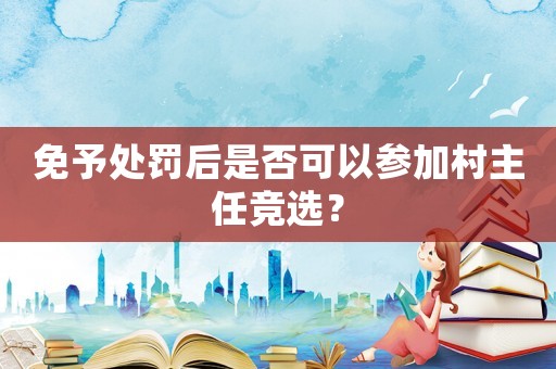 免予處罰后是否可以參加村主任競選？