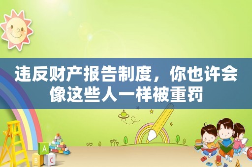 違反財產(chǎn)報告制度，你也許會像這些人一樣被重罰