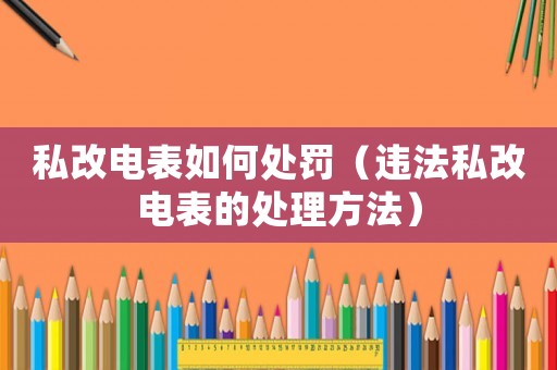 私改電表如何處罰（違法私改電表的處理方法）