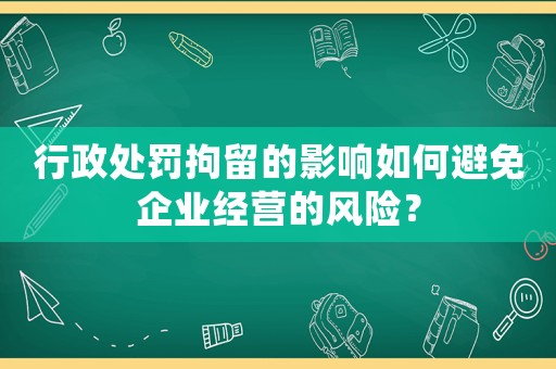 行政處罰拘留的影響如何避免企業經營的風險？
