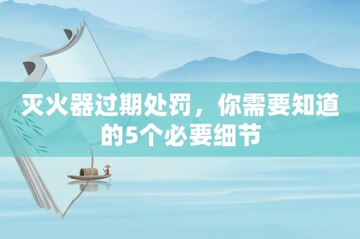 滅火器過期處罰，你需要知道的5個必要細(xì)節(jié)