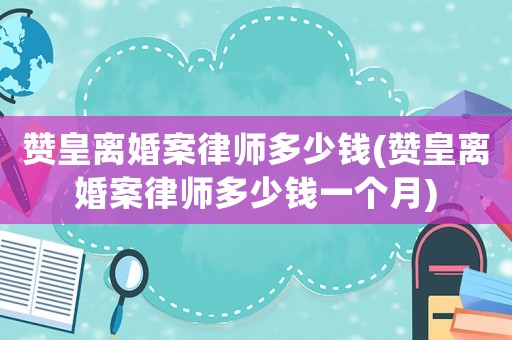 贊皇離婚案律師多少錢(贊皇離婚案律師多少錢一個月)