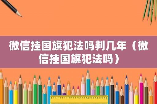 微信掛國旗犯法嗎判幾年（微信掛國旗犯法嗎）