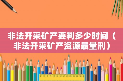 非法開采礦產要判多少時間（非法開采礦產資源最量刑）