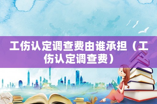 工傷認定調查費由誰承擔（工傷認定調查費）