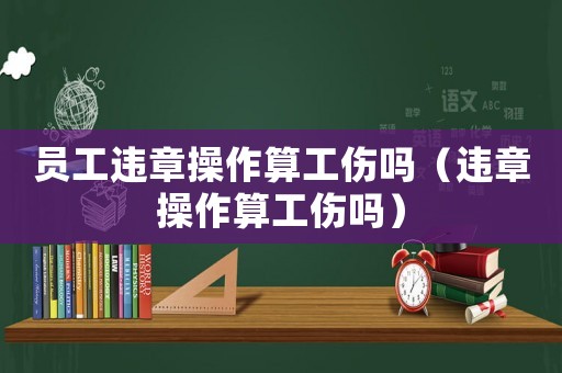 員工違章操作算工傷嗎（違章操作算工傷嗎）