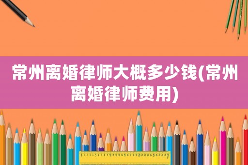 常州離婚律師大概多少錢(常州離婚律師費用)