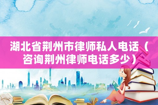 湖北省荊州市律師私人電話（咨詢荊州律師電話多少）