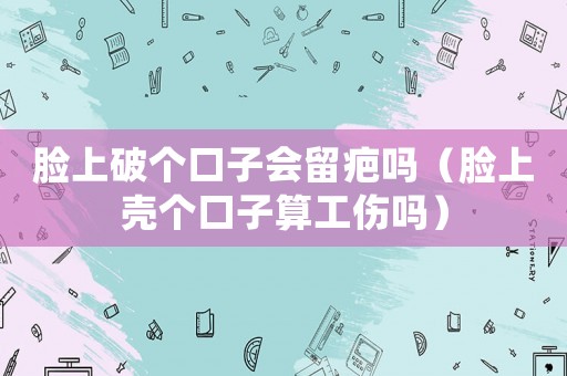 臉上破個口子會留疤嗎（臉上殼個口子算工傷嗎）