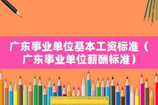 廣東事業單位基本工資標準（廣東事業單位薪酬標準）