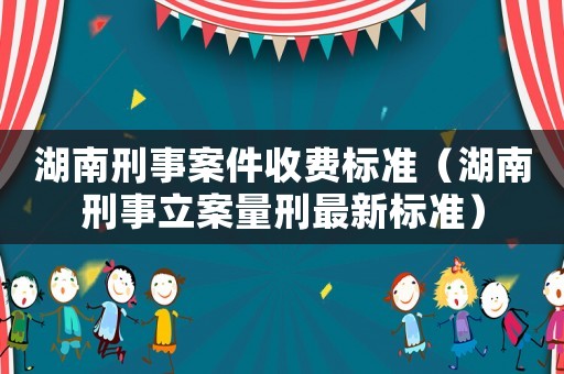 湖南刑事案件收費(fèi)標(biāo)準(zhǔn)（湖南刑事立案量刑最新標(biāo)準(zhǔn)）