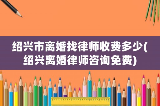 紹興市離婚找律師收費多少(紹興離婚律師咨詢免費)