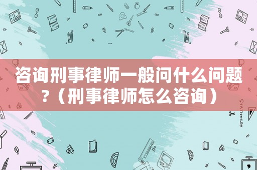 咨詢刑事律師一般問什么問題?（刑事律師怎么咨詢）